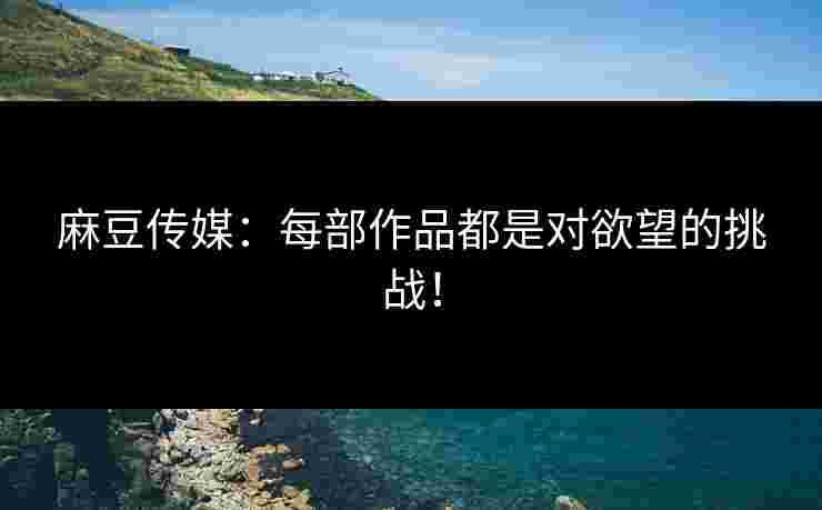 麻豆传媒：每部作品都是对欲望的挑战！