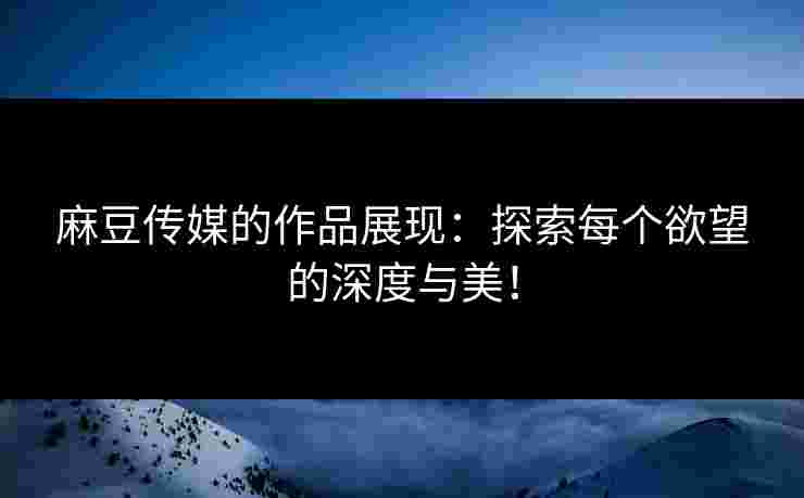 麻豆传媒的作品展现：探索每个欲望的深度与美！
