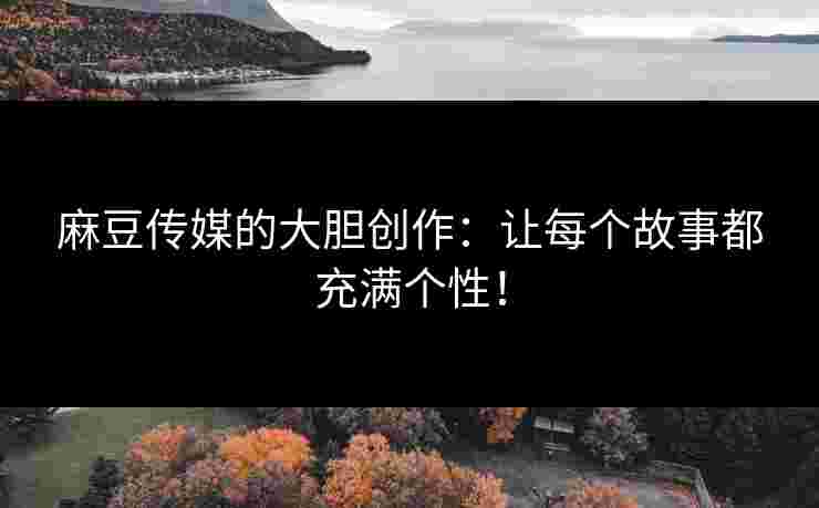 麻豆传媒的大胆创作：让每个故事都充满个性！