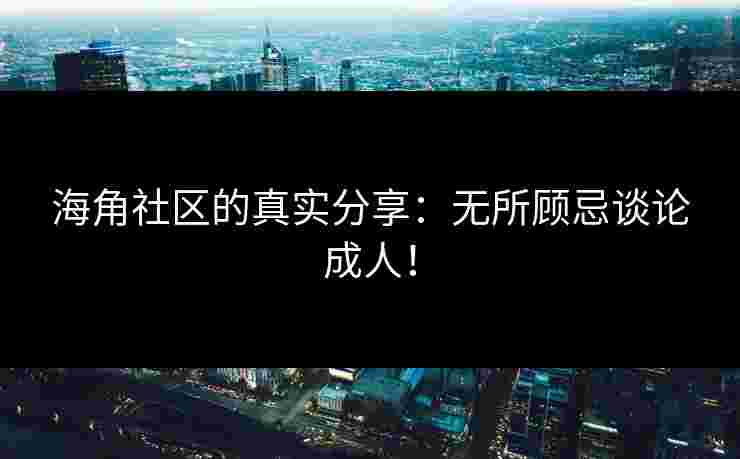 海角社区的真实分享：无所顾忌谈论成人！