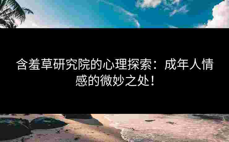 含羞草研究院的心理探索：成年人情感的微妙之处！