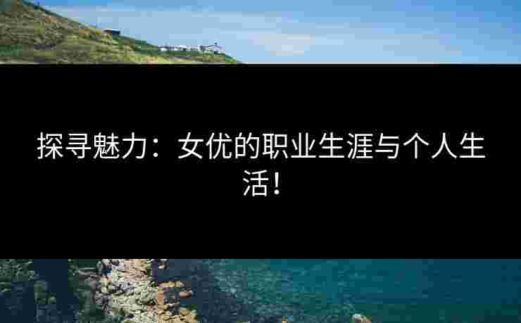 探寻魅力：女优的职业生涯与个人生活！