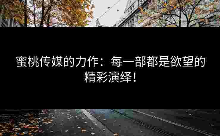 蜜桃传媒的力作：每一部都是欲望的精彩演绎！