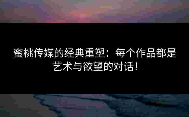 蜜桃传媒的经典重塑：每个作品都是艺术与欲望的对话！