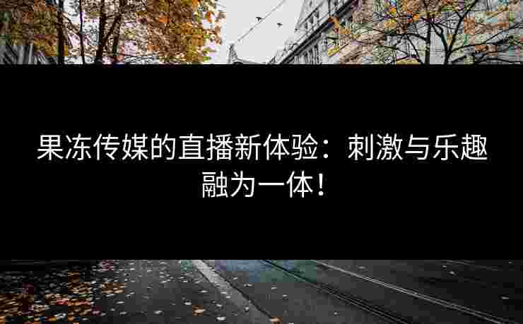 果冻传媒的直播新体验：刺激与乐趣融为一体！