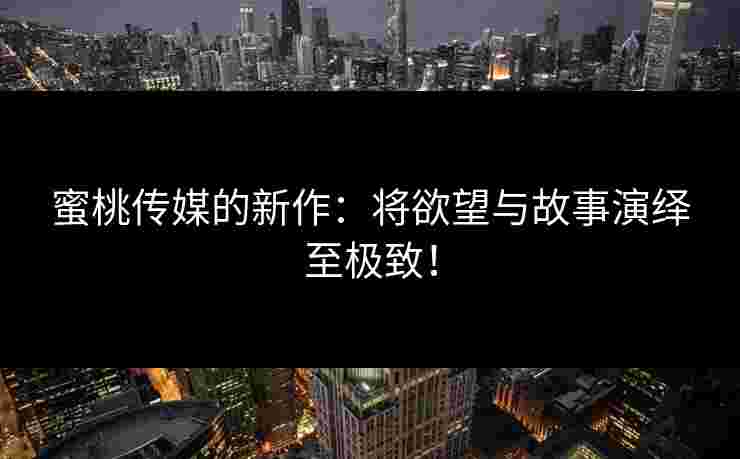 蜜桃传媒的新作：将欲望与故事演绎至极致！