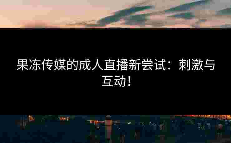 果冻传媒的成人直播新尝试：刺激与互动！