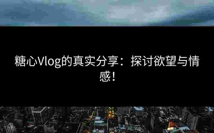 糖心Vlog的真实分享：探讨欲望与情感！