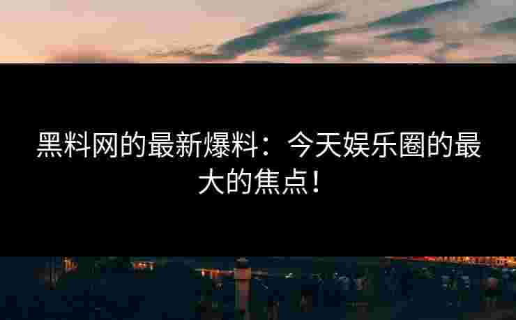 黑料网的最新爆料：今天娱乐圈的最大的焦点！