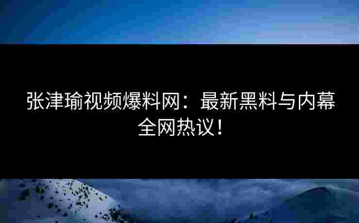 张津瑜视频爆料网：最新黑料与内幕全网热议！