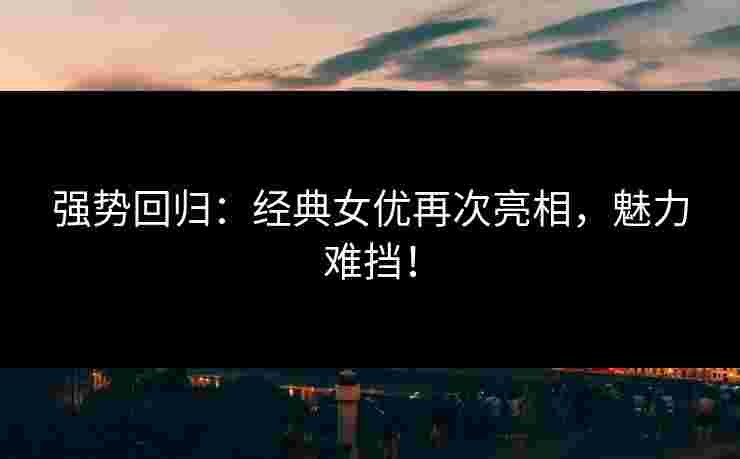 强势回归：经典女优再次亮相，魅力难挡！