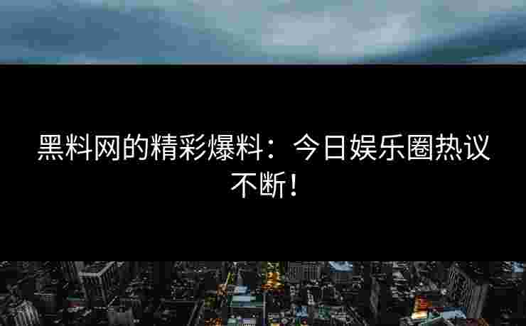 黑料网的精彩爆料：今日娱乐圈热议不断！