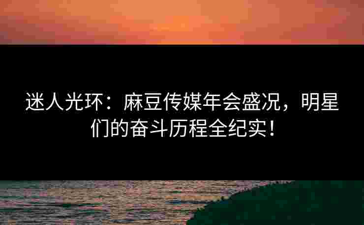 迷人光环：麻豆传媒年会盛况，明星们的奋斗历程全纪实！