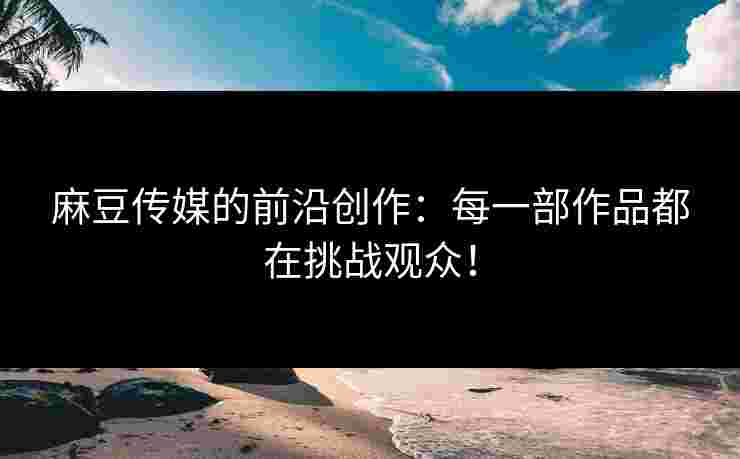 麻豆传媒的前沿创作：每一部作品都在挑战观众！