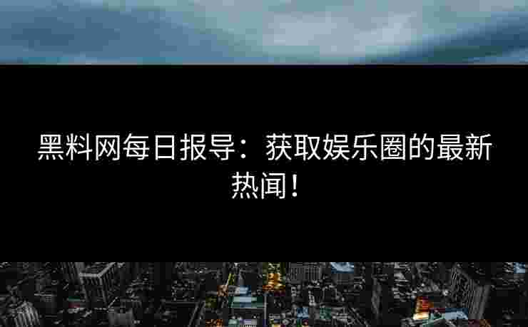 黑料网每日报导：获取娱乐圈的最新热闻！