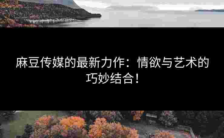 麻豆传媒的最新力作：情欲与艺术的巧妙结合！