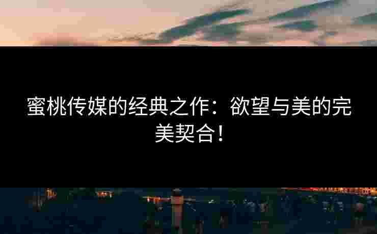 蜜桃传媒的经典之作：欲望与美的完美契合！