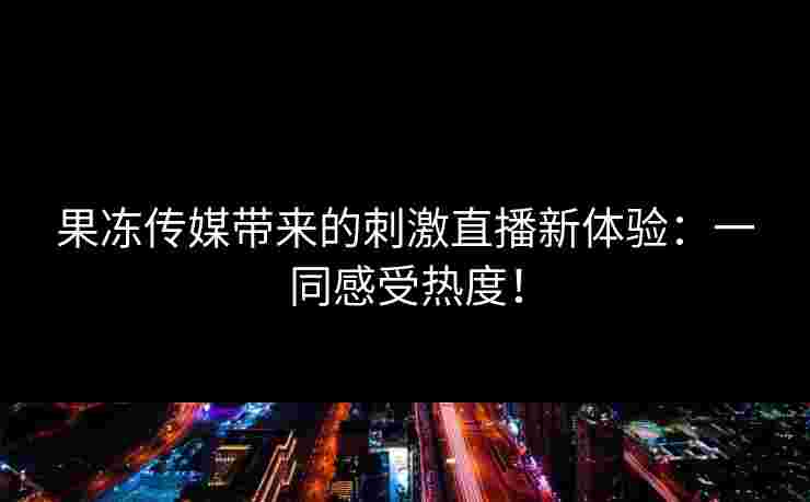 果冻传媒带来的刺激直播新体验:一同感受热度! 果冻传媒带来的刺激直播新体验:一同感受热度!