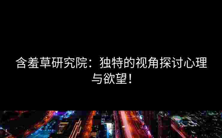 含羞草研究院：独特的视角探讨心理与欲望！