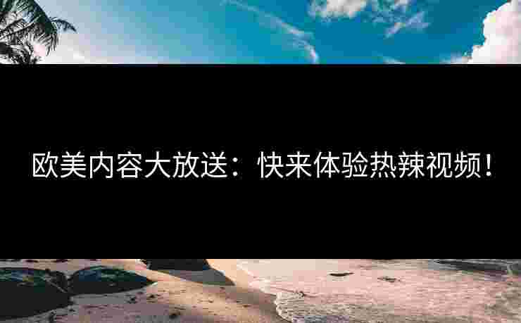 欧美内容大放送:快来体验热辣视频!