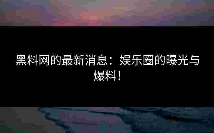 黑料网的最新消息:娱乐圈的曝光与爆料!