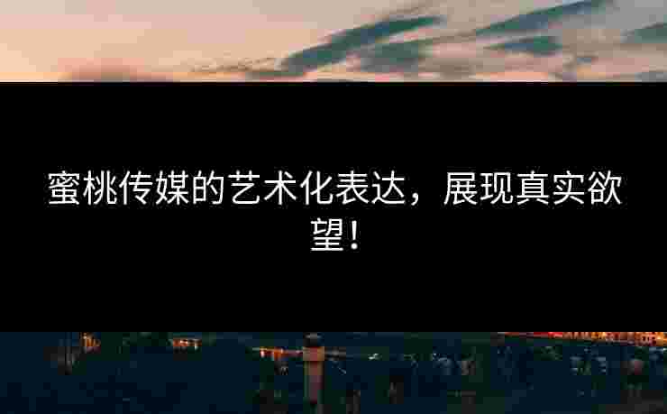 蜜桃传媒的艺术化表达，展现真实欲望！