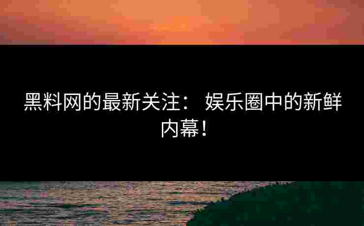 黑料网的最新关注： 娱乐圈中的新鲜内幕！