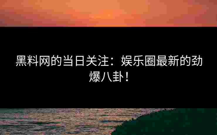 黑料网的当日关注:娱乐圈最新的劲爆八卦!