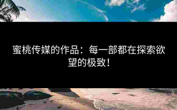 蜜桃传媒的作品：每一部都在探索欲望的极致！