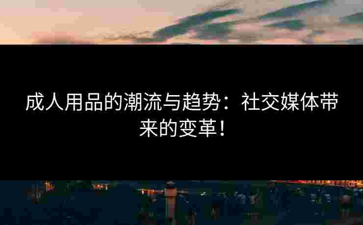 成人用品的潮流与趋势:社交媒体带来的变革!
