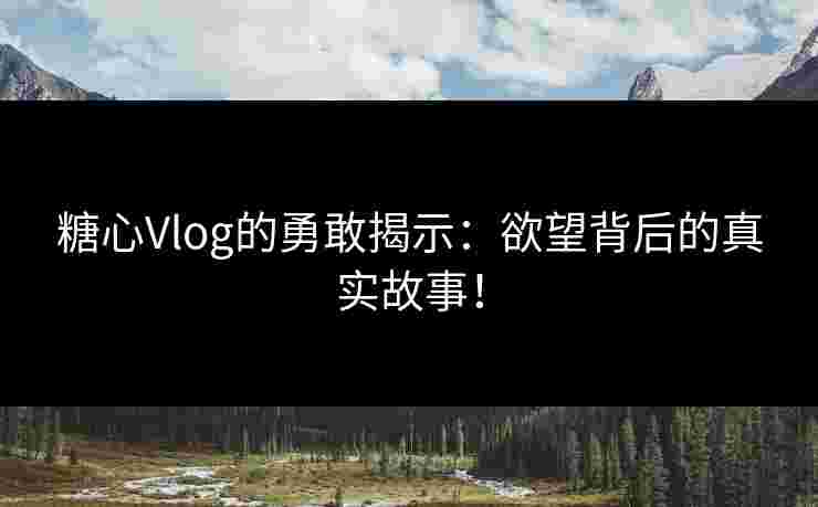 糖心Vlog的勇敢揭示：欲望背后的真实故事！