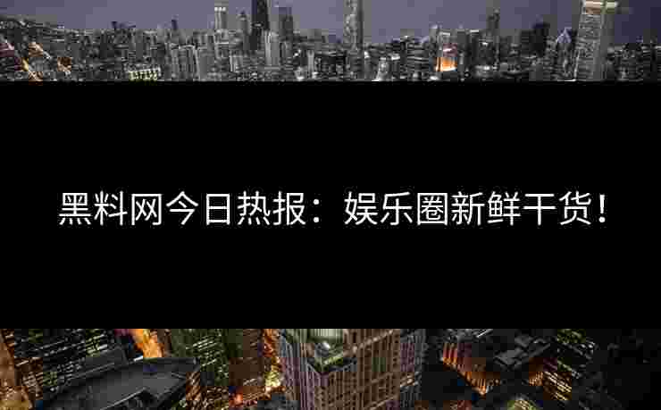 黑料网今日热报:娱乐圈新鲜干货!
