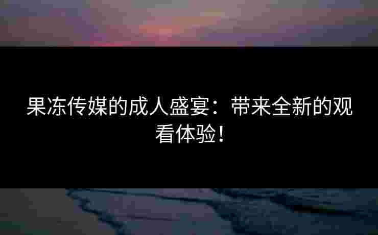果冻传媒的成人盛宴:带来全新的观看体验!