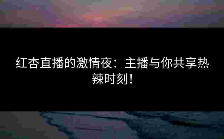 红杏直播的激情夜:主播与你共享热辣时刻!
