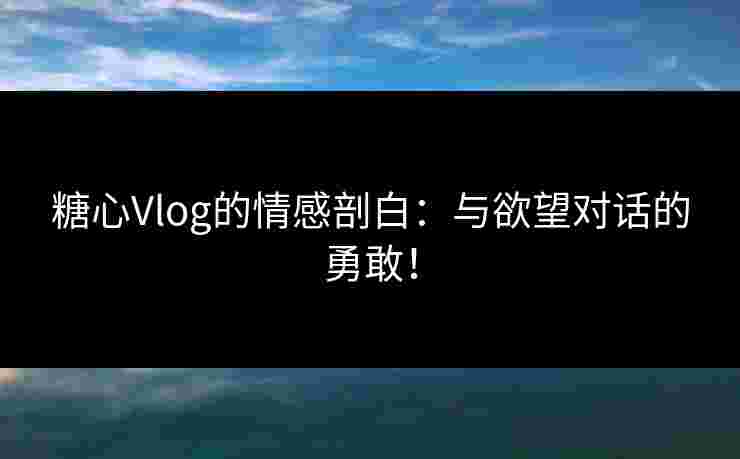 糖心Vlog的情感剖白：与欲望对话的勇敢！