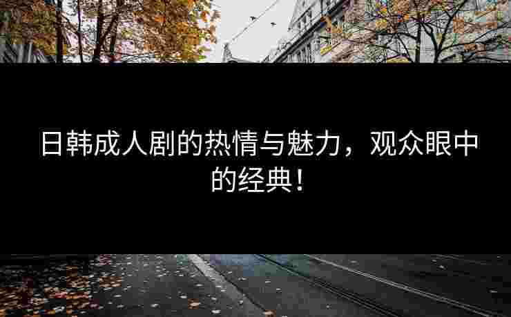 日韩成人剧的热情与魅力,观众眼中的经典!