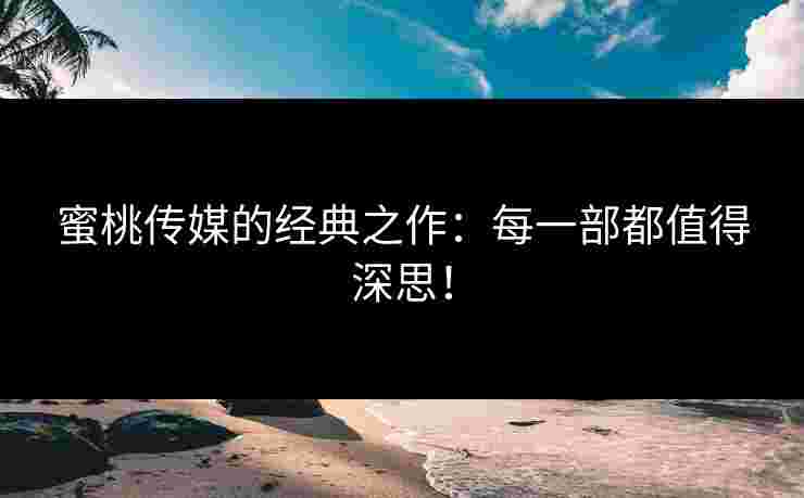 蜜桃传媒的经典之作:每一部都值得深思!