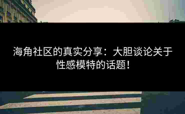 海角社区的真实分享:大胆谈论关于性感模特的话题!