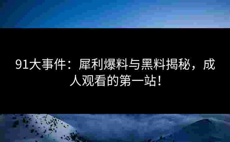 91大事件:犀利爆料与黑料揭秘,成人观看的第一站!