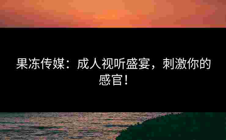 果冻传媒:成人视听盛宴,刺激你的感官!