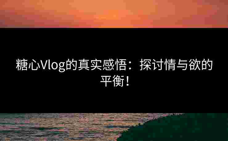 糖心Vlog的真实感悟：探讨情与欲的平衡！