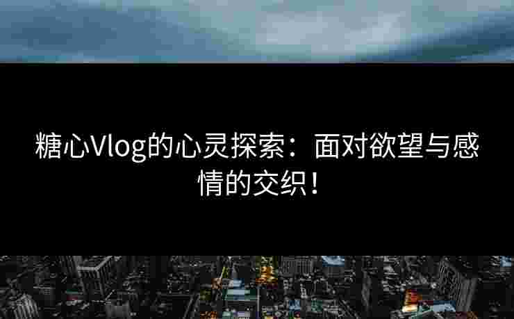 糖心Vlog的心灵探索：面对欲望与感情的交织！