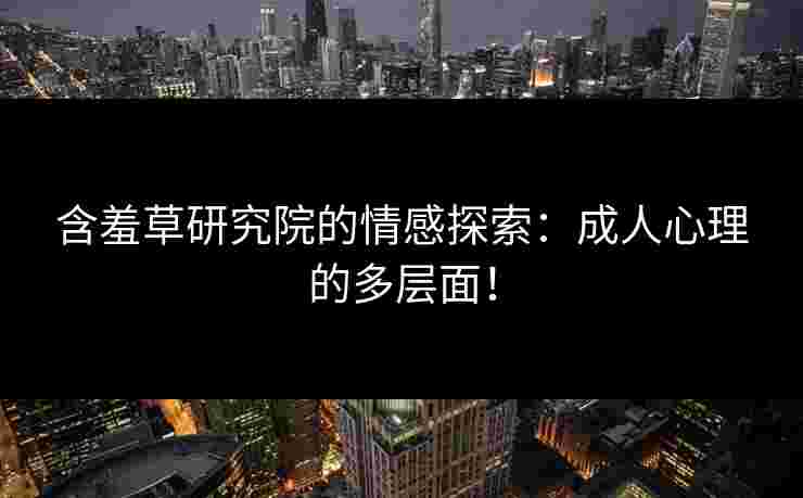 含羞草研究院的情感探索：成人心理的多层面！