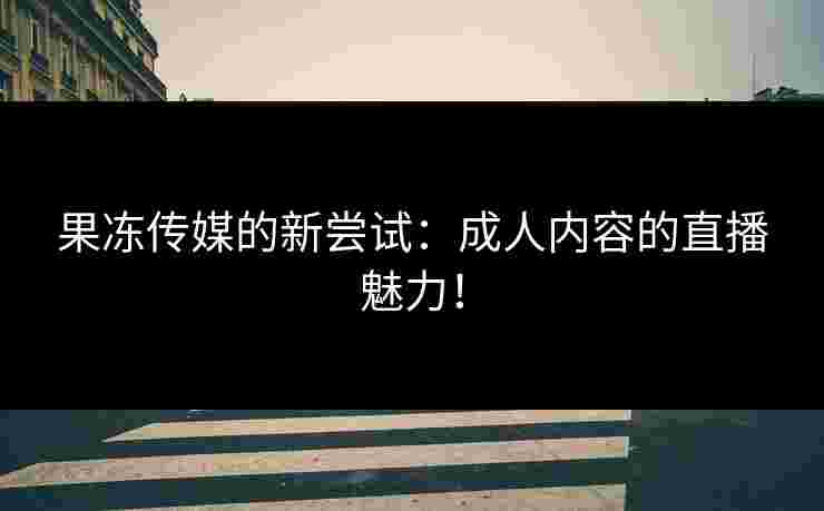 果冻传媒的新尝试：成人内容的直播魅力！