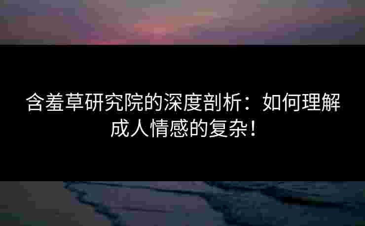 含羞草研究院的深度剖析：如何理解成人情感的复杂！