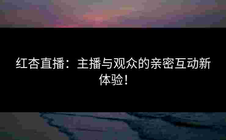 红杏直播：主播与观众的亲密互动新体验！