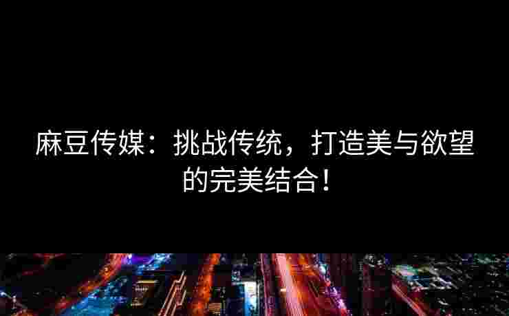 麻豆传媒：挑战传统，打造美与欲望的完美结合！