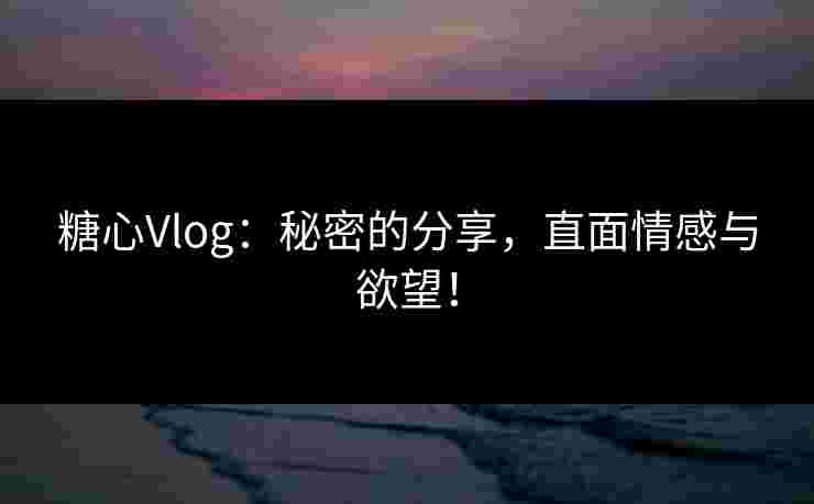 糖心Vlog：秘密的分享，直面情感与欲望！