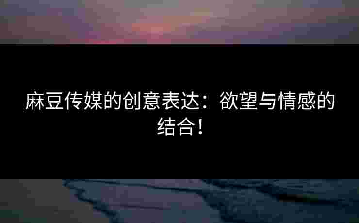 麻豆传媒的创意表达：欲望与情感的结合！