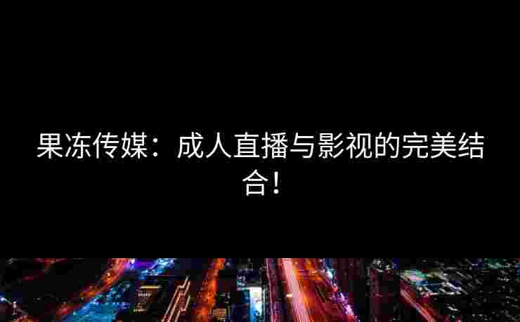 果冻传媒:成人直播与影视的完美结合! 果冻传媒:成人直播与影视的完美结合!